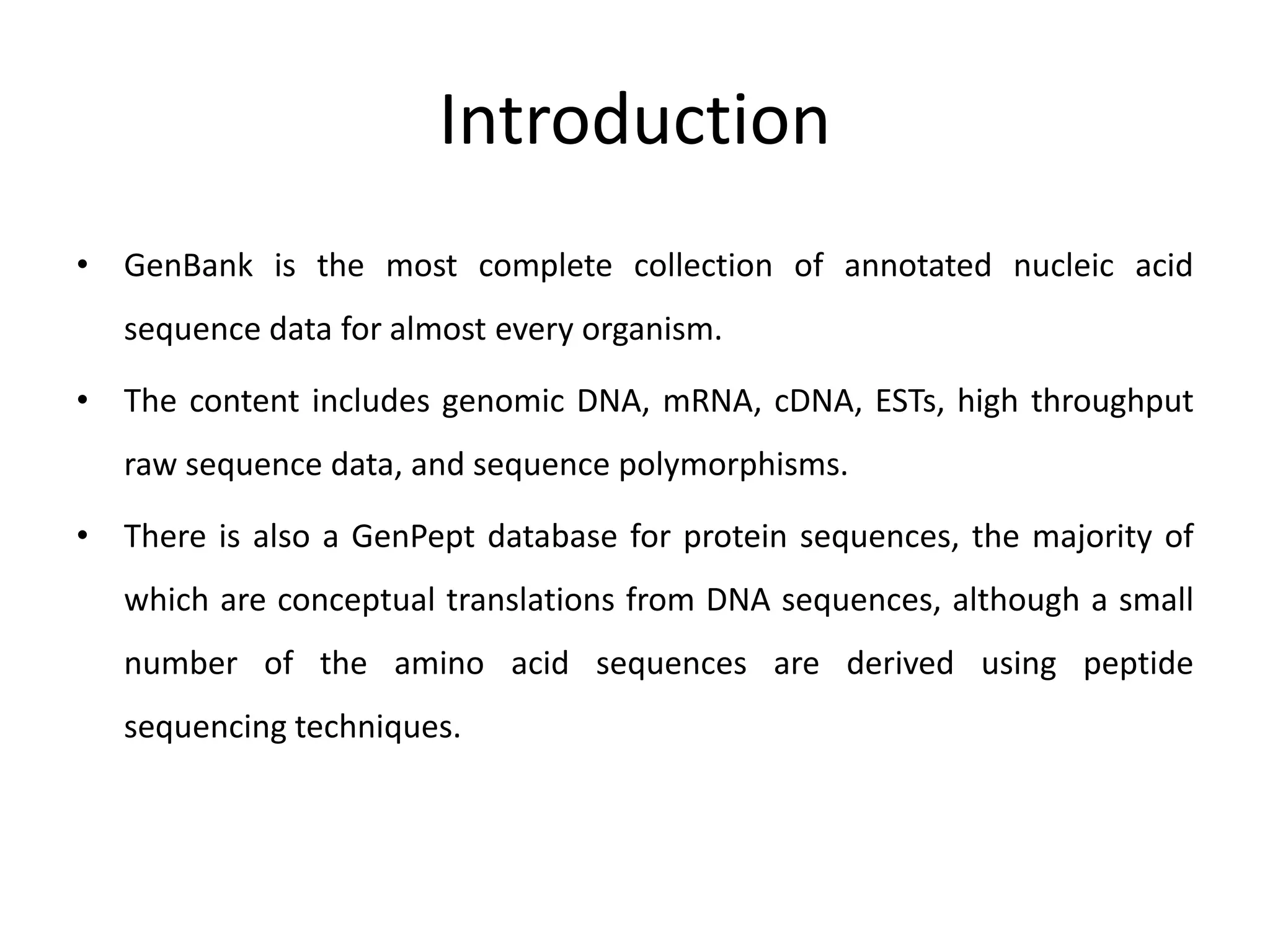 Introduction
• GenBank is the most complete collection of annotated nucleic acid
sequence data for almost every organism.
• The content includes genomic DNA, mRNA, cDNA, ESTs, high throughput
raw sequence data, and sequence polymorphisms.
• There is also a GenPept database for protein sequences, the majority of
which are conceptual translations from DNA sequences, although a small
number of the amino acid sequences are derived using peptide
sequencing techniques.
 