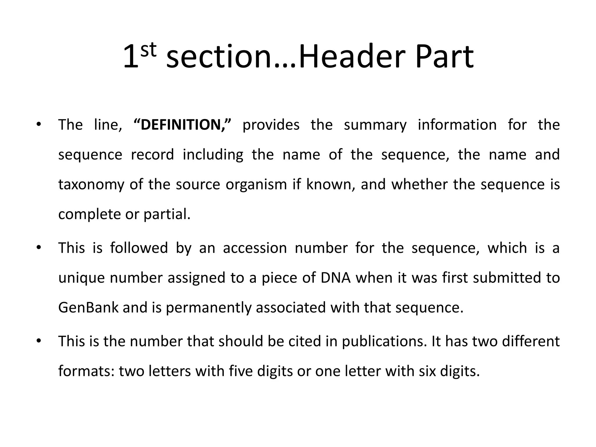 1st section…Header Part
• The line, “DEFINITION,” provides the summary information for the
sequence record including the name of the sequence, the name and
taxonomy of the source organism if known, and whether the sequence is
complete or partial.
• This is followed by an accession number for the sequence, which is a
unique number assigned to a piece of DNA when it was first submitted to
GenBank and is permanently associated with that sequence.
• This is the number that should be cited in publications. It has two different
formats: two letters with five digits or one letter with six digits.
 