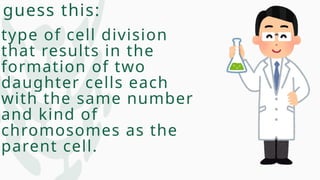 guess this:
type of cell division
that results in the
formation of two
daughter cells each
with the same number
and kind of
chromosomes as the
parent cell.
 
