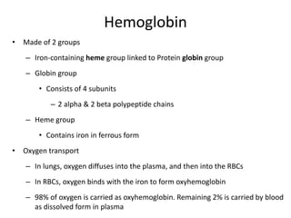 Hemoglobin
• Made of 2 groups
– Iron-containing heme group linked to Protein globin group
– Globin group
• Consists of 4 subunits
– 2 alpha & 2 beta polypeptide chains
– Heme group
• Contains iron in ferrous form
• Oxygen transport
– In lungs, oxygen diffuses into the plasma, and then into the RBCs
– In RBCs, oxygen binds with the iron to form oxyhemoglobin
– 98% of oxygen is carried as oxyhemoglobin. Remaining 2% is carried by blood
as dissolved form in plasma
 