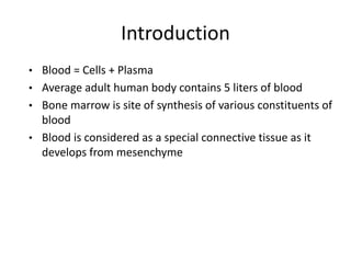 Introduction
• Blood = Cells + Plasma
• Average adult human body contains 5 liters of blood
• Bone marrow is site of synthesis of various constituents of
blood
• Blood is considered as a special connective tissue as it
develops from mesenchyme
 