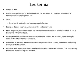 Leukemia
• Cancer of WBC
• Uncontrolled production of white blood cells can be caused by cancerous mutation of a
myelogenous or lymphogenous cell
• Types:
– lymphocytic leukemias and myelogenous leukemias
• Basing on disease progress: Leukemia can be acute or chronic
• More frequently, the leukemia cells are bizarre and undifferentiated and not identical to any of
the normal white blood cells.
• Usually, the more undifferentiated the cell, the more acute is the leukemia, often leading to
death within a few months if untreated.
• With some of the more differentiated cells, the process can be chronic, sometimes developing
slowly over 10 to 20 years.
• Leukemic cells, especially the very undifferentiated cells, are usually nonfunctional for providing
the normal protection against infection.
 