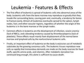 Leukemia - Features & Effects
• The first effect of leukemia is spread of leukemic cells into abnormal areas of the
body. Leukemic cells from the bone marrow may reproduce so greatly that they
invade the surrounding bone, causing pain and, eventually, a tendency for bones
to fracture easily. Almost all leukemias eventually spread to the spleen, lymph
nodes, liver, and other vascular regions, regardless of whether the origin of the
leukemia is in the bone marrow or the lymph nodes.
• Common effects in leukemia are the development of infection, severe anemia
(lack of RBCs), and a bleeding tendency caused by thrombocytopenia (lack of
platelets). These effects result mainly from displacement of the normal bone
marrow and lymphoid cells by the nonfunctional leukemic cells.
• Finally, an important effect of leukemia on the body is excessive use of metabolic
substrates by the growing cancerous cells. The leukemic tissues reproduce new
cells so rapidly that tremendous demands are made on the body reserves for food
stuffs, specific amino acids, and vitamins. After metabolic starvation has
continued long enough, this alone is sufficient to cause death.
 