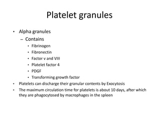 Platelet granules
• Alpha granules
– Contains
• Fibrinogen
• Fibronectin
• Factor v and VIII
• Platelet factor 4
• PDGF
• Transforming growth factor
• Platelets can discharge their granular contents by Exocytosis
• The maximum circulation time for platelets is about 10 days, after which
they are phagocytosed by macrophages in the spleen
 
