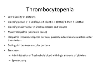 Thrombocytopenia
• Low quantity of platelets
• Bleeding occurs if < 50.000/L ; if count is < 10.000/ L then it is lethal
• Bleeding mostly occur in small capillaries and venules
• Mostly idiopathic (unknown cause)
• Idiopathic thrombocytopenic purpura, possibly auto-immune reactions after
transfusions
• Distinguish between vascular purpura
• Treatment:
– Administration of fresh whole blood with high amounts of platelets
– Splenectomy
 