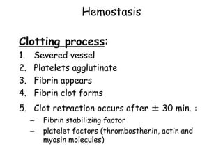 Hemostasis
Clotting process:
1. Severed vessel
2. Platelets agglutinate
3. Fibrin appears
4. Fibrin clot forms
5. Clot retraction occurs after ± 30 min. :
– Fibrin stabilizing factor
– platelet factors (thrombosthenin, actin and
myosin molecules)
 