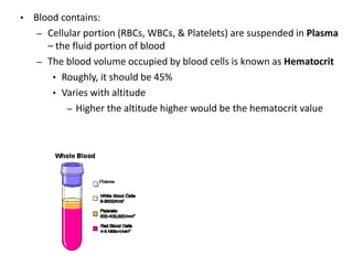 • Blood contains:
– Cellular portion (RBCs, WBCs, & Platelets) are suspended in Plasma
– the fluid portion of blood
– The blood volume occupied by blood cells is known as Hematocrit
• Roughly, it should be 45%
• Varies with altitude
– Higher the altitude higher would be the hematocrit value
 