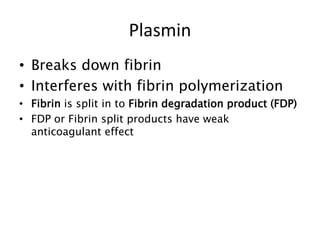 • Breaks down fibrin
• Interferes with fibrin polymerization
• Fibrin is split in to Fibrin degradation product (FDP)
• FDP or Fibrin split products have weak
anticoagulant effect
Plasmin
 