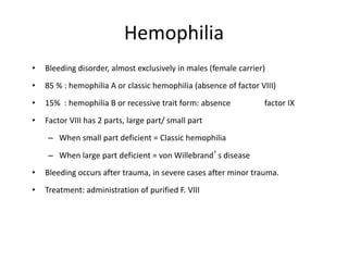 Hemophilia
• Bleeding disorder, almost exclusively in males (female carrier)
• 85 % : hemophilia A or classic hemophilia (absence of factor VIII)
• 15% : hemophilia B or recessive trait form: absence factor IX
• Factor VIII has 2 parts, large part/ small part
– When small part deficient = Classic hemophilia
– When large part deficient = von Willebrand’s disease
• Bleeding occurs after trauma, in severe cases after minor trauma.
• Treatment: administration of purified F. VIII
 