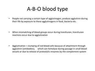 A-B-O blood type
• People not carrying a certain type of agglutinogen, produce agglutinin during
their life by exposure to these agglutinogens in food, bacteria etc.
• When mismatching of blood groups occur during transfusion, transfusion
reactions occur due to agglutination
• Agglutination = clumping of red blood cells because of attachment through
agglutinin (antibodies), which can hemolyse during passage in small blood
vessels or due to release of proteolytic enzymes by the complement system
 