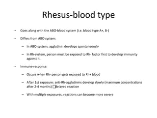 Rhesus-blood type
• Goes along with the ABO-blood system (i.e. blood type A+, B-)
• Differs from ABO system:
– In ABO-system, agglutinin develops spontaneously
– In Rh-system, person must be exposed to Rh- factor first to develop immunity
against it.
• Immune-response:
– Occurs when Rh- person gets exposed to Rh+ blood
– After 1st exposure: anti-Rh-agglutinins develop slowly (maximum concentrations
after 2-4 months) delayed reaction
– With multiple exposures, reactions can become more severe
 