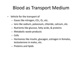Blood as Transport Medium
• Vehicle for the transport of
– Gases like nitrogen, CO2, O2, etc.
– Ions like sodium, potassium, chloride, calcium, etc.
– Nutrients like glucose, fatty acids, & proteins
– Metabolic waste products
– Cells
– Hormones like insulin, glucagon, estrogen in females,
testosterone in males, etc.
– Proteins and lipids
 