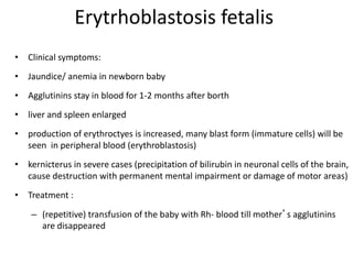 Erytrhoblastosis fetalis
• Clinical symptoms:
• Jaundice/ anemia in newborn baby
• Agglutinins stay in blood for 1-2 months after borth
• liver and spleen enlarged
• production of erythroctyes is increased, many blast form (immature cells) will be
seen in peripheral blood (erythroblastosis)
• kernicterus in severe cases (precipitation of bilirubin in neuronal cells of the brain,
cause destruction with permanent mental impairment or damage of motor areas)
• Treatment :
– (repetitive) transfusion of the baby with Rh- blood till mother’s agglutinins
are disappeared
 