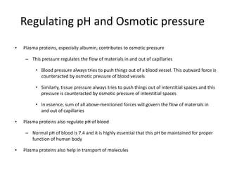 Regulating pH and Osmotic pressure
• Plasma proteins, especially albumin, contributes to osmotic pressure
– This pressure regulates the flow of materials in and out of capillaries
• Blood pressure always tries to push things out of a blood vessel. This outward force is
counteracted by osmotic pressure of blood vessels
• Similarly, tissue pressure always tries to push things out of interstitial spaces and this
pressure is counteracted by osmotic pressure of interstitial spaces
• In essence, sum of all above-mentioned forces will govern the flow of materials in
and out of capillaries
• Plasma proteins also regulate pH of blood
– Normal pH of blood is 7.4 and it is highly essential that this pH be maintained for proper
function of human body
• Plasma proteins also help in transport of molecules
 