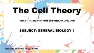 The Cell Theory
SUBJECT: GENERAL BIOLOGY 1
Week 1, 1st Quarter, First Semester, SY 2023-2024
Teacher: Ms. Shirley Ann P. Cajes, MENRM
 