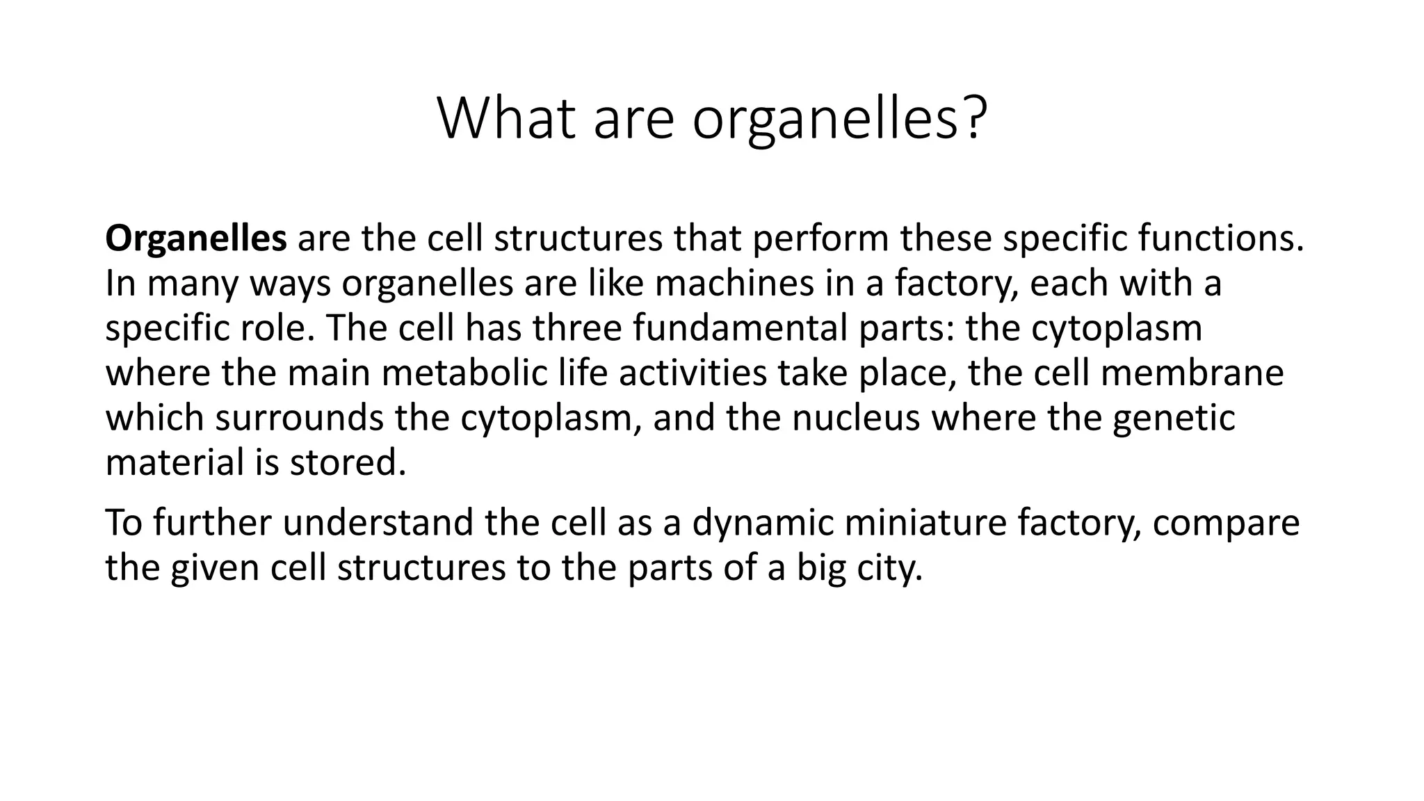 What are organelles?
Organelles are the cell structures that perform these specific functions.
In many ways organelles are like machines in a factory, each with a
specific role. The cell has three fundamental parts: the cytoplasm
where the main metabolic life activities take place, the cell membrane
which surrounds the cytoplasm, and the nucleus where the genetic
material is stored.
To further understand the cell as a dynamic miniature factory, compare
the given cell structures to the parts of a big city.
 