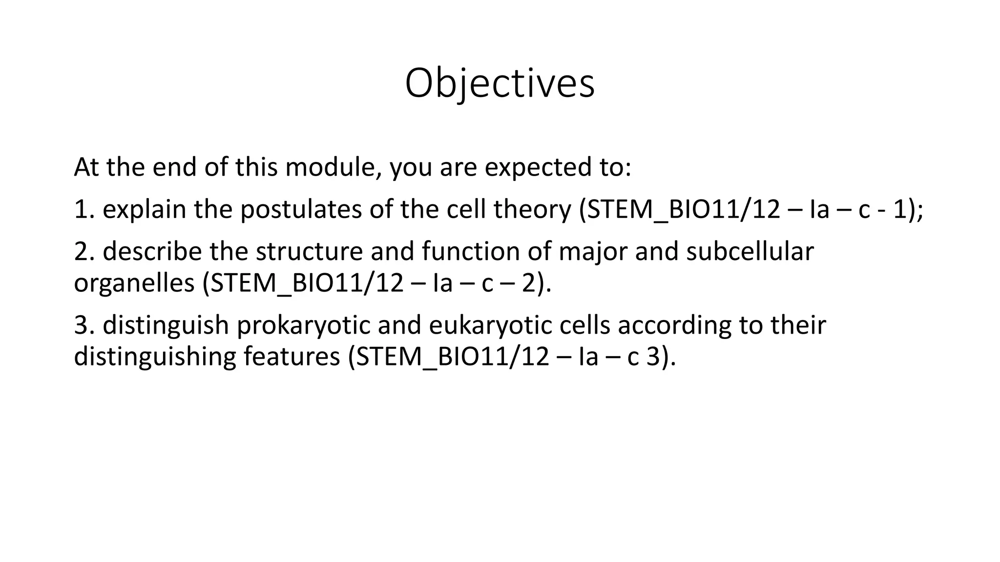 Objectives
At the end of this module, you are expected to:
1. explain the postulates of the cell theory (STEM_BIO11/12 – Ia – c - 1);
2. describe the structure and function of major and subcellular
organelles (STEM_BIO11/12 – Ia – c – 2).
3. distinguish prokaryotic and eukaryotic cells according to their
distinguishing features (STEM_BIO11/12 – Ia – c 3).
 