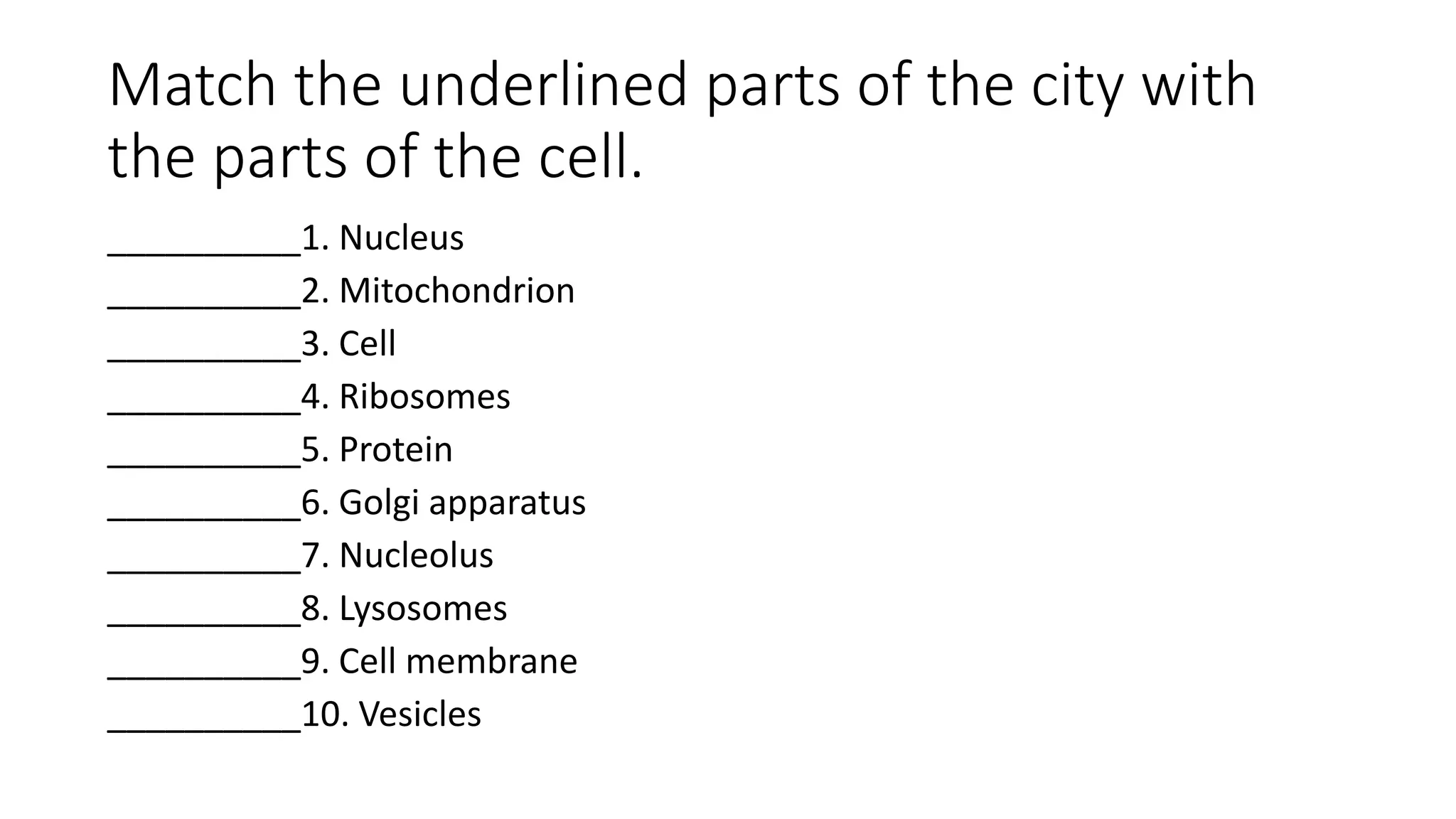 Match the underlined parts of the city with
the parts of the cell.
__________1. Nucleus
__________2. Mitochondrion
__________3. Cell
__________4. Ribosomes
__________5. Protein
__________6. Golgi apparatus
__________7. Nucleolus
__________8. Lysosomes
__________9. Cell membrane
__________10. Vesicles
 