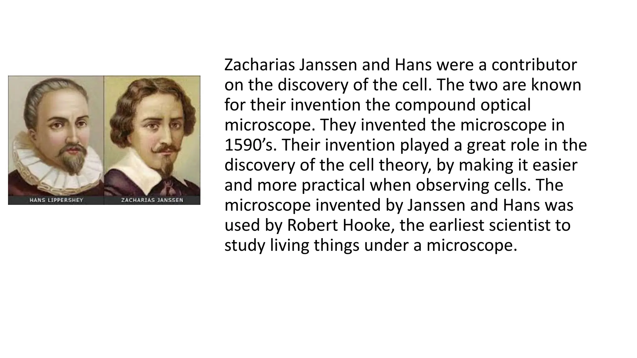 Zacharias Janssen and Hans were a contributor
on the discovery of the cell. The two are known
for their invention the compound optical
microscope. They invented the microscope in
1590’s. Their invention played a great role in the
discovery of the cell theory, by making it easier
and more practical when observing cells. The
microscope invented by Janssen and Hans was
used by Robert Hooke, the earliest scientist to
study living things under a microscope.
 
