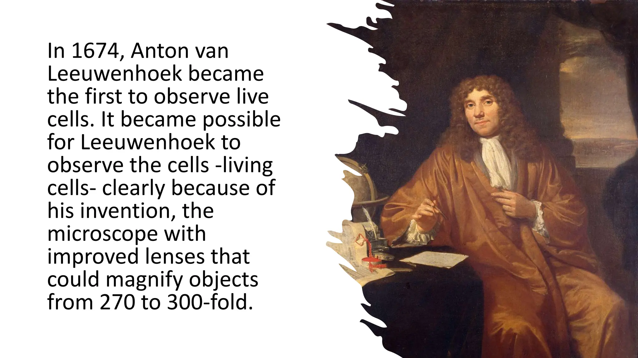 In 1674, Anton van
Leeuwenhoek became
the first to observe live
cells. It became possible
for Leeuwenhoek to
observe the cells -living
cells- clearly because of
his invention, the
microscope with
improved lenses that
could magnify objects
from 270 to 300-fold.
 