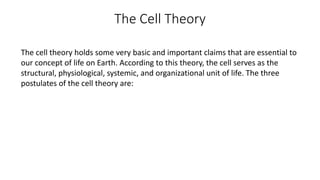 The Cell Theory
The cell theory holds some very basic and important claims that are essential to
our concept of life on Earth. According to this theory, the cell serves as the
structural, physiological, systemic, and organizational unit of life. The three
postulates of the cell theory are:
 
