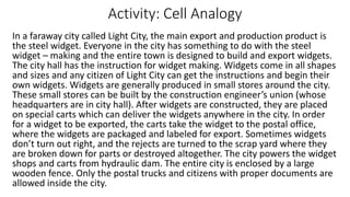 Activity: Cell Analogy
In a faraway city called Light City, the main export and production product is
the steel widget. Everyone in the city has something to do with the steel
widget – making and the entire town is designed to build and export widgets.
The city hall has the instruction for widget making. Widgets come in all shapes
and sizes and any citizen of Light City can get the instructions and begin their
own widgets. Widgets are generally produced in small stores around the city.
These small stores can be built by the construction engineer’s union (whose
headquarters are in city hall). After widgets are constructed, they are placed
on special carts which can deliver the widgets anywhere in the city. In order
for a widget to be exported, the carts take the widget to the postal office,
where the widgets are packaged and labeled for export. Sometimes widgets
don’t turn out right, and the rejects are turned to the scrap yard where they
are broken down for parts or destroyed altogether. The city powers the widget
shops and carts from hydraulic dam. The entire city is enclosed by a large
wooden fence. Only the postal trucks and citizens with proper documents are
allowed inside the city.
 