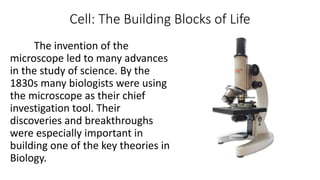 Cell: The Building Blocks of Life
The invention of the
microscope led to many advances
in the study of science. By the
1830s many biologists were using
the microscope as their chief
investigation tool. Their
discoveries and breakthroughs
were especially important in
building one of the key theories in
Biology.
 