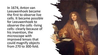 In 1674, Anton van
Leeuwenhoek became
the first to observe live
cells. It became possible
for Leeuwenhoek to
observe the cells -living
cells- clearly because of
his invention, the
microscope with
improved lenses that
could magnify objects
from 270 to 300-fold.
 
