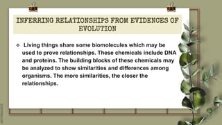 SLIDESMANIA.COM
INFERRING RELATIONSHIPS FROM EVIDENCES OF
EVOLUTION
 Living things share some biomolecules which may be
used to prove relationships. These chemicals include DNA
and proteins. The building blocks of these chemicals may
be analyzed to show similarities and differences among
organisms. The more similarities, the closer the
relationships.
 