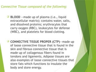 Connective Tissue composed of the following:
 BLOOD —made up of plasma (i.e., liquid
extracellular matrix); contains water, salts,
and dissolved proteins; erythrocytes that
carry oxygen (RBC), leukocytes for defense
(WBC), and platelets for blood clotting.
 CONNECTIVE TISSUE PROPER (CTP)—made up
of loose connective tissue that is found in the
skin and fibrous connective tissue that is
made up of collagenous fibers found in
tendons and ligaments. Adipose tissues are
also examples of loose connective tissues that
store fats which functions to insulate the
body and store energy.
 