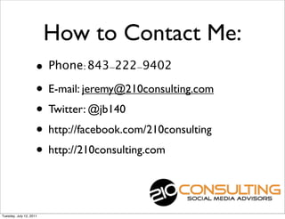 How to Contact Me:
                     • Phone:843-222-9402
                     • E-mail: jeremy@210consulting.com
                     • Twitter: @jb140
                     • http://facebook.com/210consulting
                     • http://210consulting.com


Tuesday, July 12, 2011
 