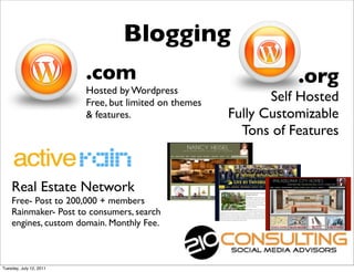 Blogging
                         .com                                     .org
                         Hosted by Wordpress
                         Free, but limited on themes          Self Hosted
                         & features.                   Fully Customizable
                                                         Tons of Features


    Real Estate Network
    Free- Post to 200,000 + members
    Rainmaker- Post to consumers, search
    engines, custom domain. Monthly Fee.



Tuesday, July 12, 2011
 