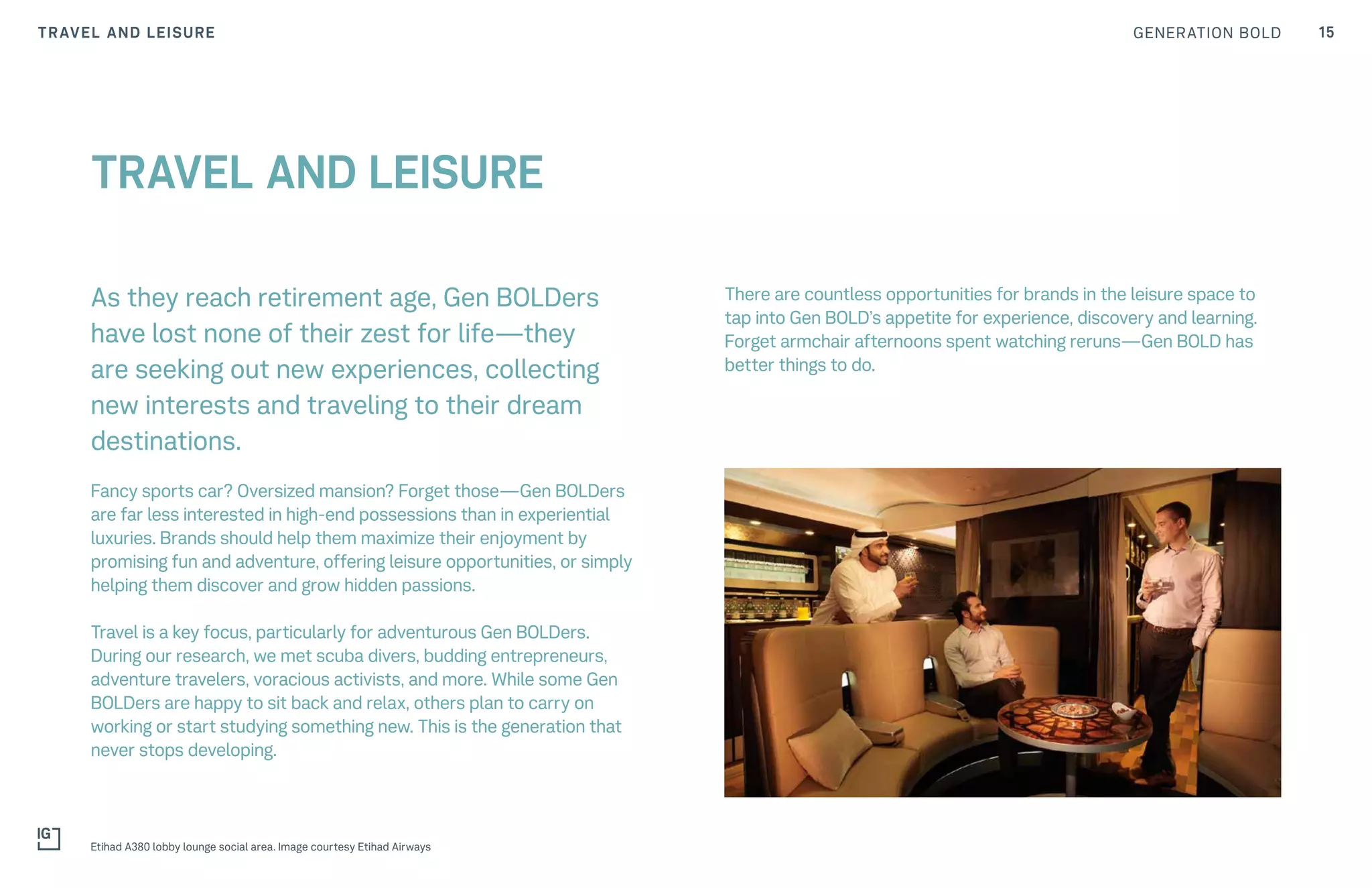 GENERATION BOLD 15TRAVEL AND LEISURE
As they reach retirement age, Gen BOLDers
have lost none of their zest for life—they
are seeking out new experiences, collecting
new interests and traveling to their dream
destinations.
Fancy sports car? Oversized mansion? Forget those—Gen BOLDers
are far less interested in high-end possessions than in experiential
luxuries. Brands should help them maximize their enjoyment by
promising fun and adventure, offering leisure opportunities, or simply
helping them discover and grow hidden passions.
Travel is a key focus, particularly for adventurous Gen BOLDers.
During our research, we met scuba divers, budding entrepreneurs,
adventure travelers, voracious activists, and more. While some Gen
BOLDers are happy to sit back and relax, others plan to carry on
working or start studying something new. This is the generation that
never stops developing.
TRAVEL AND LEISURE
There are countless opportunities for brands in the leisure space to
tap into Gen BOLD’s appetite for experience, discovery and learning.
Forget armchair afternoons spent watching reruns—Gen BOLD has
better things to do.
Etihad A380 lobby lounge social area. Image courtesy Etihad Airways
 