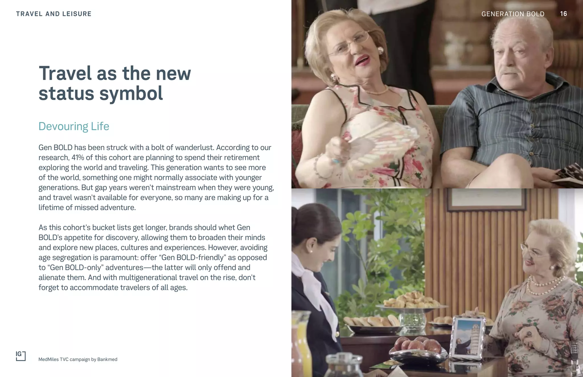 16GENERATION BOLDTRAVEL AND LEISURE
MedMiles TVC campaign by Bankmed
Devouring Life
Gen BOLD has been struck with a bolt of wanderlust. According to our
research, 41% of this cohort are planning to spend their retirement
exploring the world and traveling. This generation wants to see more
of the world, something one might normally associate with younger
generations. But gap years weren’t mainstream when they were young,
and travel wasn’t available for everyone, so many are making up for a
lifetime of missed adventure.
As this cohort’s bucket lists get longer, brands should whet Gen
BOLD’s appetite for discovery, allowing them to broaden their minds
and explore new places, cultures and experiences. However, avoiding
age segregation is paramount: offer “Gen BOLD-friendly” as opposed
to “Gen BOLD-only” adventures—the latter will only offend and
alienate them. And with multigenerational travel on the rise, don’t
forget to accommodate travelers of all ages.
Travel as the new
status symbol
 