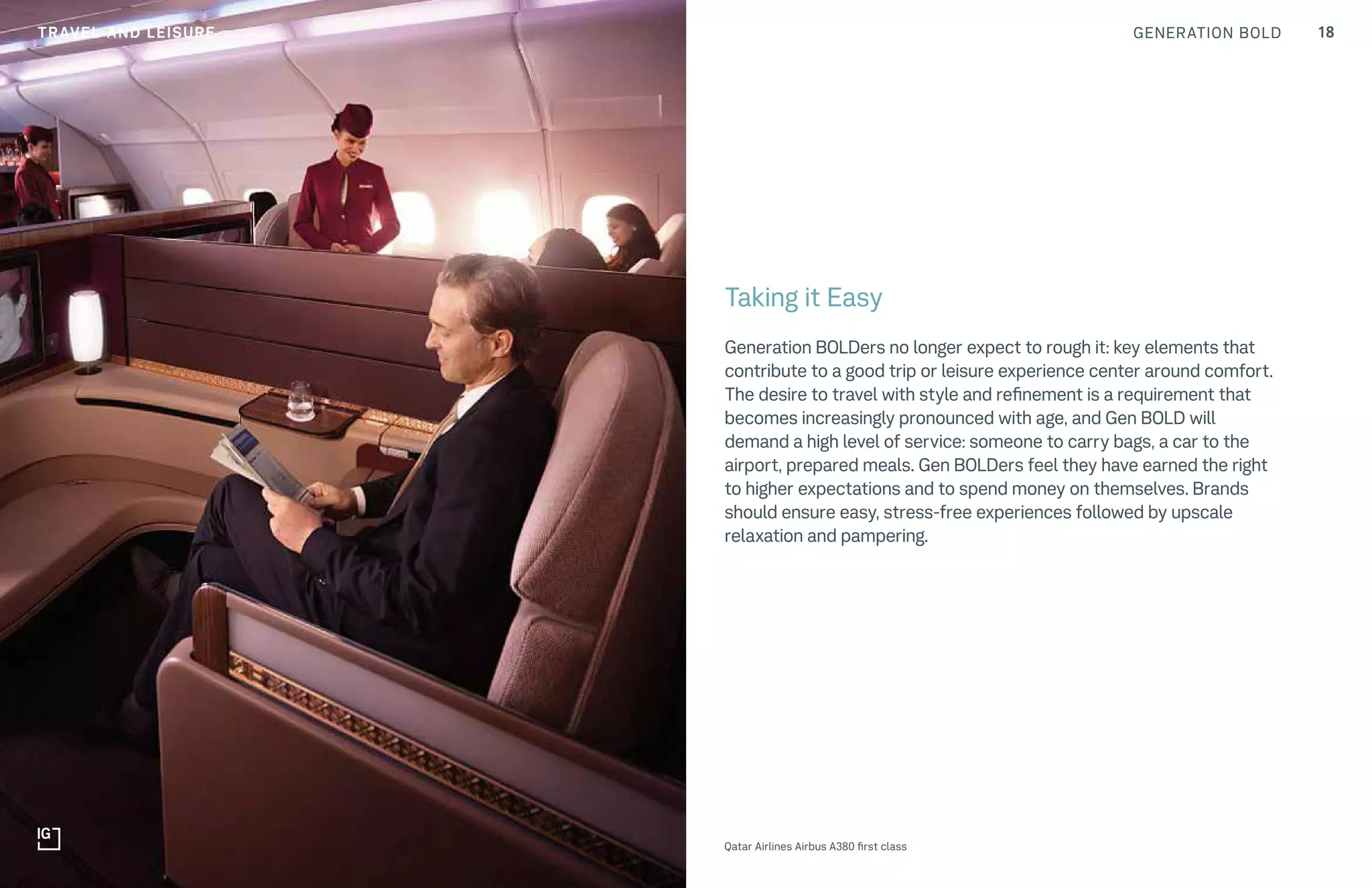GENERATION BOLD 18TRAVEL AND LEISURE
Qatar Airlines Airbus A380 first class
Taking it Easy
Generation BOLDers no longer expect to rough it: key elements that
contribute to a good trip or leisure experience center around comfort.
The desire to travel with style and refinement is a requirement that
becomes increasingly pronounced with age, and Gen BOLD will
demand a high level of service: someone to carry bags, a car to the
airport, prepared meals. Gen BOLDers feel they have earned the right
to higher expectations and to spend money on themselves. Brands
should ensure easy, stress-free experiences followed by upscale
relaxation and pampering.
 