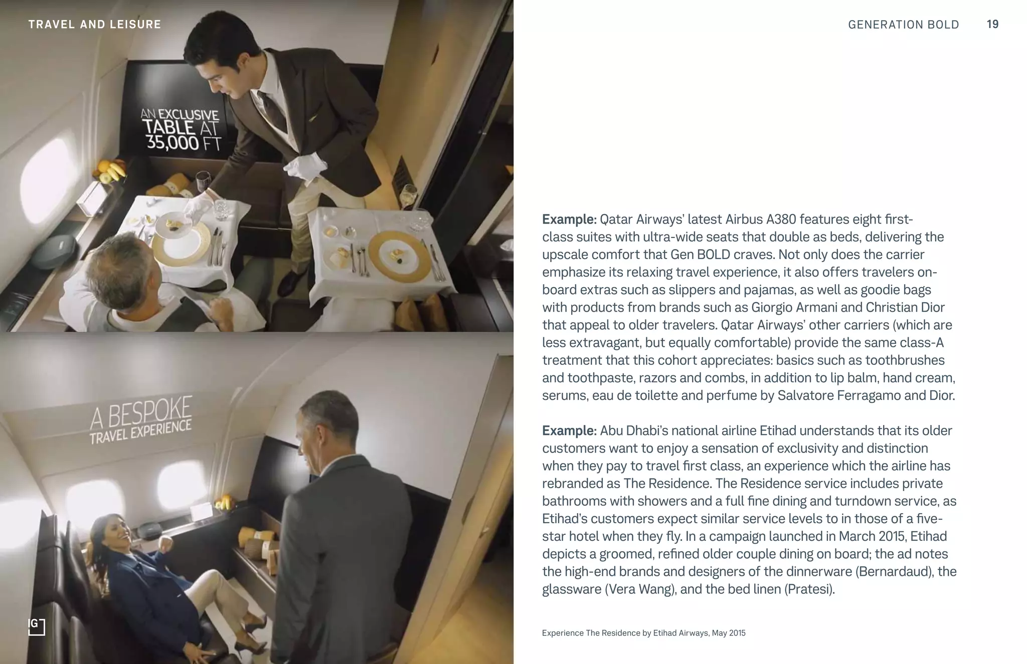 GENERATION BOLD 19TRAVEL AND LEISURE
Example: Qatar Airways’ latest Airbus A380 features eight first-
class suites with ultra-wide seats that double as beds, delivering the
upscale comfort that Gen BOLD craves. Not only does the carrier
emphasize its relaxing travel experience, it also offers travelers on-
board extras such as slippers and pajamas, as well as goodie bags
with products from brands such as Giorgio Armani and Christian Dior
that appeal to older travelers. Qatar Airways’ other carriers (which are
less extravagant, but equally comfortable) provide the same class-A
treatment that this cohort appreciates: basics such as toothbrushes
and toothpaste, razors and combs, in addition to lip balm, hand cream,
serums, eau de toilette and perfume by Salvatore Ferragamo and Dior.
Example: Abu Dhabi’s national airline Etihad understands that its older
customers want to enjoy a sensation of exclusivity and distinction
when they pay to travel first class, an experience which the airline has
rebranded as The Residence. The Residence service includes private
bathrooms with showers and a full fine dining and turndown service, as
Etihad’s customers expect similar service levels to in those of a five-
star hotel when they fly. In a campaign launched in March 2015, Etihad
depicts a groomed, refined older couple dining on board; the ad notes
the high-end brands and designers of the dinnerware (Bernardaud), the
glassware (Vera Wang), and the bed linen (Pratesi).
Experience The Residence by Etihad Airways, May 2015
 