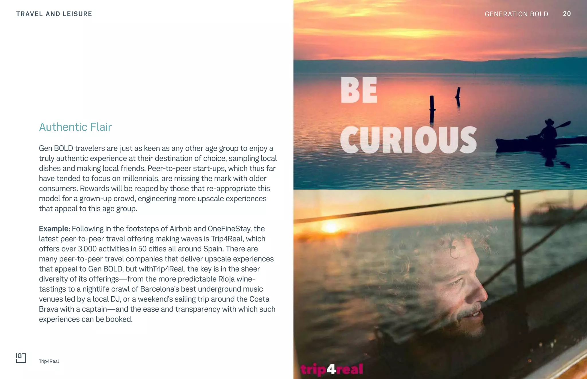 TRAVEL AND LEISURE
Trip4Real
Authentic Flair
Gen BOLD travelers are just as keen as any other age group to enjoy a
truly authentic experience at their destination of choice, sampling local
dishes and making local friends. Peer-to-peer start-ups, which thus far
have tended to focus on millennials, are missing the mark with older
consumers. Rewards will be reaped by those that re-appropriate this
model for a grown-up crowd, engineering more upscale experiences
that appeal to this age group.
Example: Following in the footsteps of Airbnb and OneFineStay, the
latest peer-to-peer travel offering making waves is Trip4Real, which
offers over 3,000 activities in 50 cities all around Spain. There are
many peer-to-peer travel companies that deliver upscale experiences
that appeal to Gen BOLD, but withTrip4Real, the key is in the sheer
diversity of its offerings—from the more predictable Rioja wine-
tastings to a nightlife crawl of Barcelona’s best underground music
venues led by a local DJ, or a weekend’s sailing trip around the Costa
Brava with a captain—and the ease and transparency with which such
experiences can be booked.
20GENERATION BOLD
 