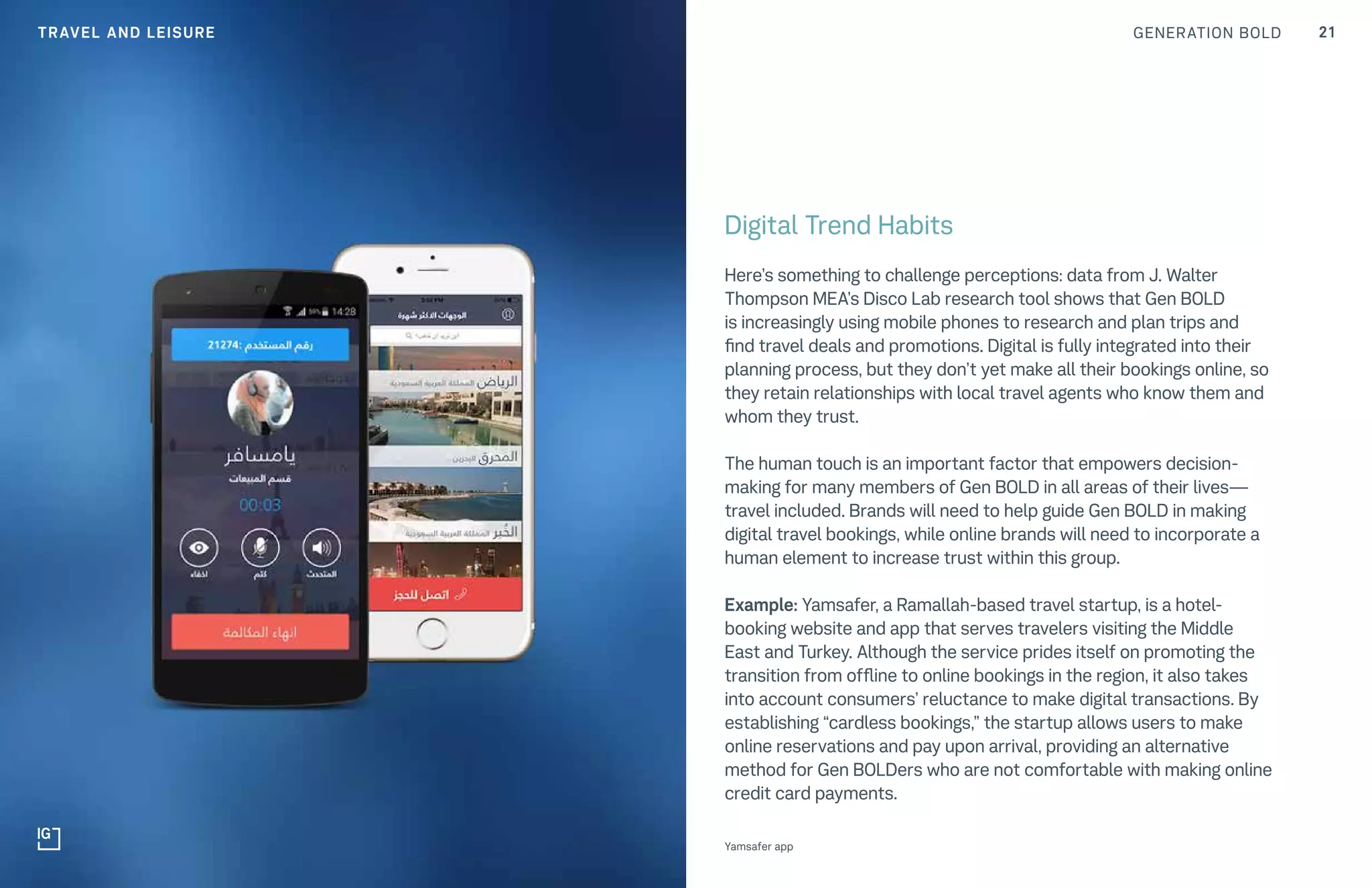 GENERATION BOLD 21
Digital Trend Habits
Here’s something to challenge perceptions: data from J. Walter
Thompson MEA’s Disco Lab research tool shows that Gen BOLD
is increasingly using mobile phones to research and plan trips and
find travel deals and promotions. Digital is fully integrated into their
planning process, but they don’t yet make all their bookings online, so
they retain relationships with local travel agents who know them and
whom they trust.
The human touch is an important factor that empowers decision-
making for many members of Gen BOLD in all areas of their lives—
travel included. Brands will need to help guide Gen BOLD in making
digital travel bookings, while online brands will need to incorporate a
human element to increase trust within this group.
Example: Yamsafer, a Ramallah-based travel startup, is a hotel-
booking website and app that serves travelers visiting the Middle
East and Turkey. Although the service prides itself on promoting the
transition from offline to online bookings in the region, it also takes
into account consumers’ reluctance to make digital transactions. By
establishing “cardless bookings,” the startup allows users to make
online reservations and pay upon arrival, providing an alternative
method for Gen BOLDers who are not comfortable with making online
credit card payments.
Yamsafer app
TRAVEL AND LEISURE
 