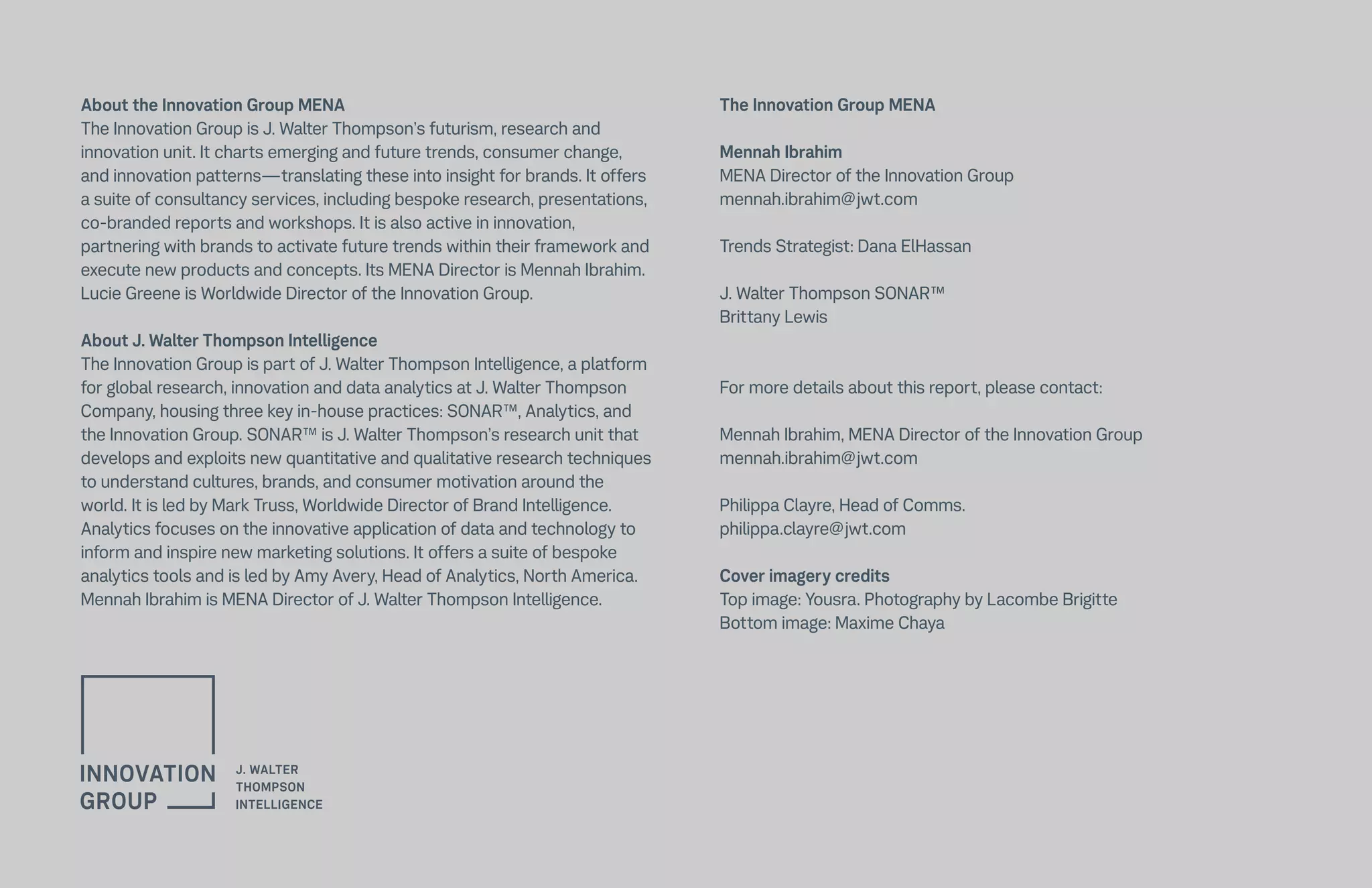 About the Innovation Group MENA
The Innovation Group is J. Walter Thompson’s futurism, research and
innovation unit. It charts emerging and future trends, consumer change,
and innovation patterns—translating these into insight for brands. It offers
a suite of consultancy services, including bespoke research, presentations,
co-branded reports and workshops. It is also active in innovation,
partnering with brands to activate future trends within their framework and
execute new products and concepts. Its MENA Director is Mennah Ibrahim.
Lucie Greene is Worldwide Director of the Innovation Group.
About J. Walter Thompson Intelligence
The Innovation Group is part of J. Walter Thompson Intelligence, a platform
for global research, innovation and data analytics at J. Walter Thompson
Company, housing three key in-house practices: SONAR™, Analytics, and
the Innovation Group. SONAR™ is J. Walter Thompson’s research unit that
develops and exploits new quantitative and qualitative research techniques
to understand cultures, brands, and consumer motivation around the
world. It is led by Mark Truss, Worldwide Director of Brand Intelligence.
Analytics focuses on the innovative application of data and technology to
inform and inspire new marketing solutions. It offers a suite of bespoke
analytics tools and is led by Amy Avery, Head of Analytics, North America.
Mennah Ibrahim is MENA Director of J. Walter Thompson Intelligence.
The Innovation Group MENA
Mennah Ibrahim
MENA Director of the Innovation Group
mennah.ibrahim@jwt.com
Trends Strategist: Dana ElHassan
J. Walter Thompson SONAR™
Brittany Lewis
For more details about this report, please contact:
Mennah Ibrahim, MENA Director of the Innovation Group
mennah.ibrahim@jwt.com
Philippa Clayre, Head of Comms.
philippa.clayre@jwt.com
Cover imagery credits
Top image: Yousra. Photography by Lacombe Brigitte
Bottom image: Maxime Chaya
 