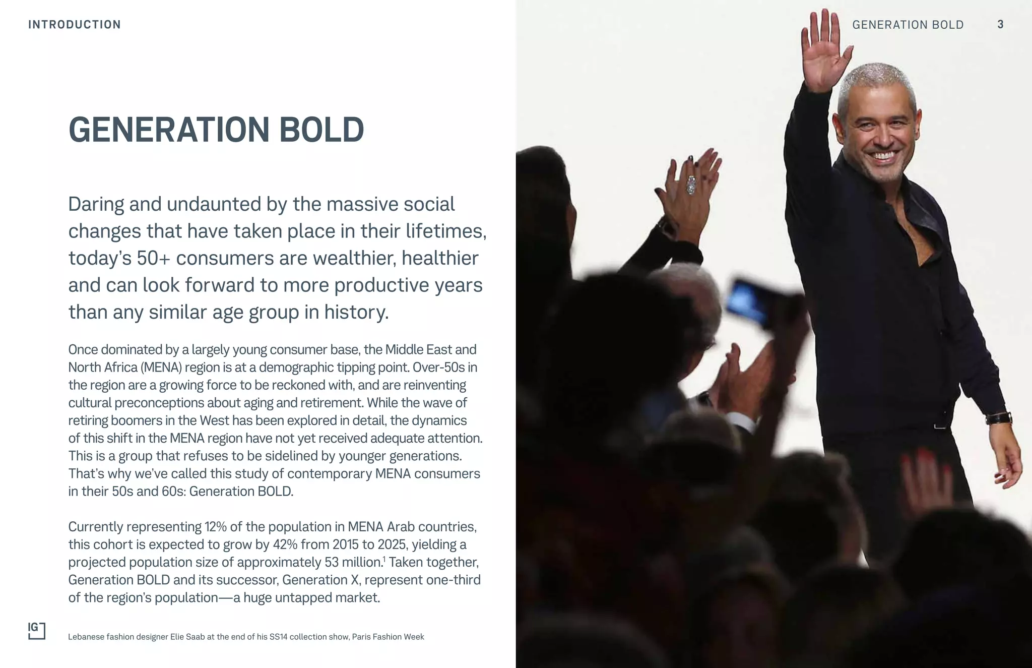 3GENERATION BOLDINTRODUCTION
Daring and undaunted by the massive social
changes that have taken place in their lifetimes,
today’s 50+ consumers are wealthier, healthier
and can look forward to more productive years
than any similar age group in history.
Once dominated by a largely young consumer base, the Middle East and
North Africa (MENA) region is at a demographic tipping point. Over-50s in
the region are a growing force to be reckoned with, and are reinventing
cultural preconceptions about aging and retirement. While the wave of
retiring boomers in the West has been explored in detail, the dynamics
of this shift in the MENA region have not yet received adequate attention.
This is a group that refuses to be sidelined by younger generations.
That’s why we’ve called this study of contemporary MENA consumers
in their 50s and 60s: Generation BOLD.
Currently representing 12% of the population in MENA Arab countries,
this cohort is expected to grow by 42% from 2015 to 2025, yielding a
projected population size of approximately 53 million.1
Taken together,
Generation BOLD and its successor, Generation X, represent one-third
of the region’s population—a huge untapped market.
GENERATION BOLD
Lebanese fashion designer Elie Saab at the end of his SS14 collection show, Paris Fashion Week
 