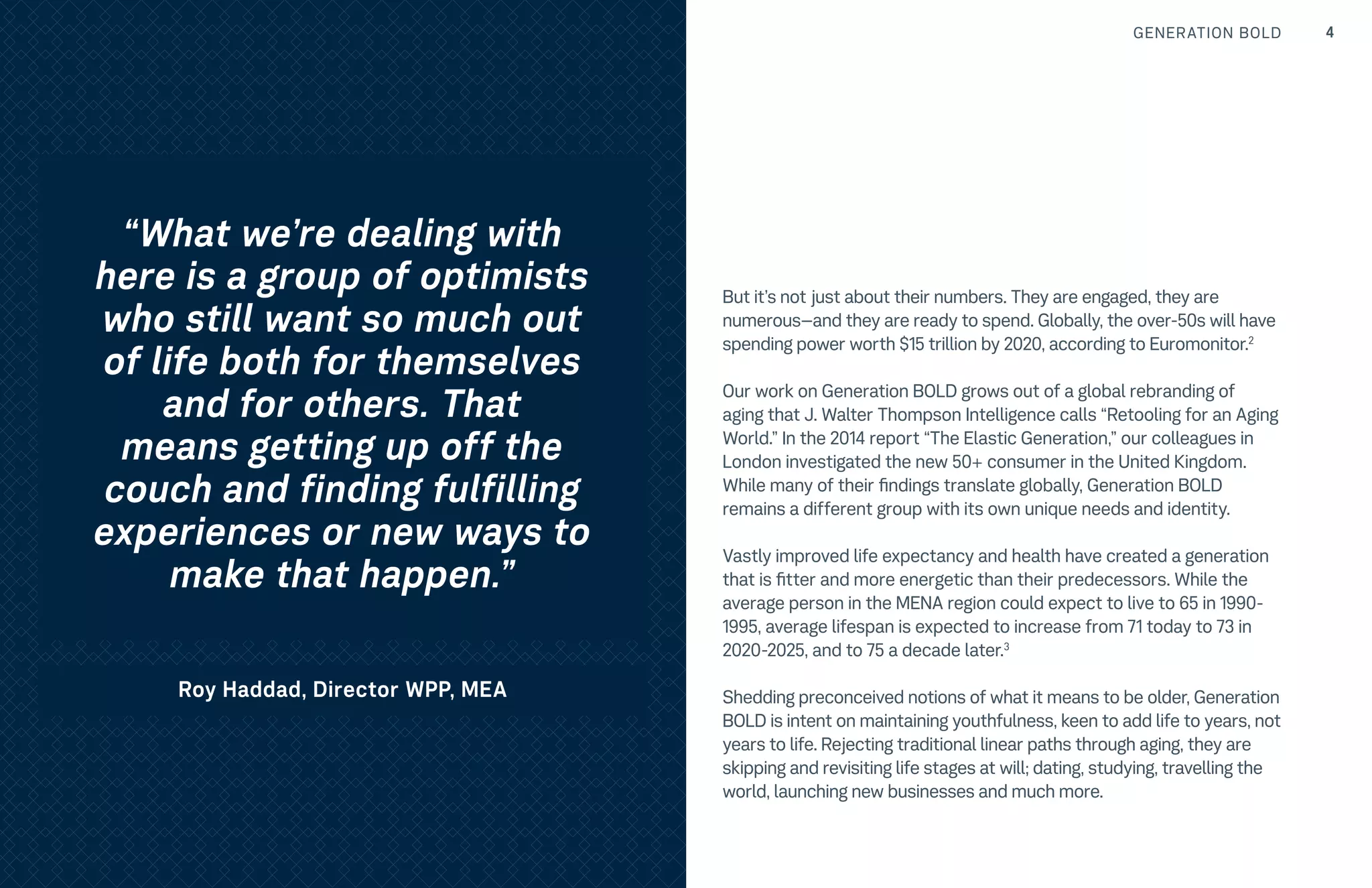 GENERATION BOLD 4TRENDS
But it’s not just about their numbers. They are engaged, they are
numerous–and they are ready to spend. Globally, the over-50s will have
spending power worth $15 trillion by 2020, according to Euromonitor.2
Our work on Generation BOLD grows out of a global rebranding of
aging that J. Walter Thompson Intelligence calls “Retooling for an Aging
World.” In the 2014 report “The Elastic Generation,” our colleagues in
London investigated the new 50+ consumer in the United Kingdom.
While many of their findings translate globally, Generation BOLD
remains a different group with its own unique needs and identity.
Vastly improved life expectancy and health have created a generation
that is fitter and more energetic than their predecessors. While the
average person in the MENA region could expect to live to 65 in 1990-
1995, average lifespan is expected to increase from 71 today to 73 in
2020-2025, and to 75 a decade later.3
Shedding preconceived notions of what it means to be older, Generation
BOLD is intent on maintaining youthfulness, keen to add life to years, not
years to life. Rejecting traditional linear paths through aging, they are
skipping and revisiting life stages at will; dating, studying, travelling the
world, launching new businesses and much more.
“What we’re dealing with
here is a group of optimists
who still want so much out
of life both for themselves
and for others. That
means getting up off the
couch and finding fulfilling
experiences or new ways to
make that happen.”
Roy Haddad, Director WPP, MEA
 