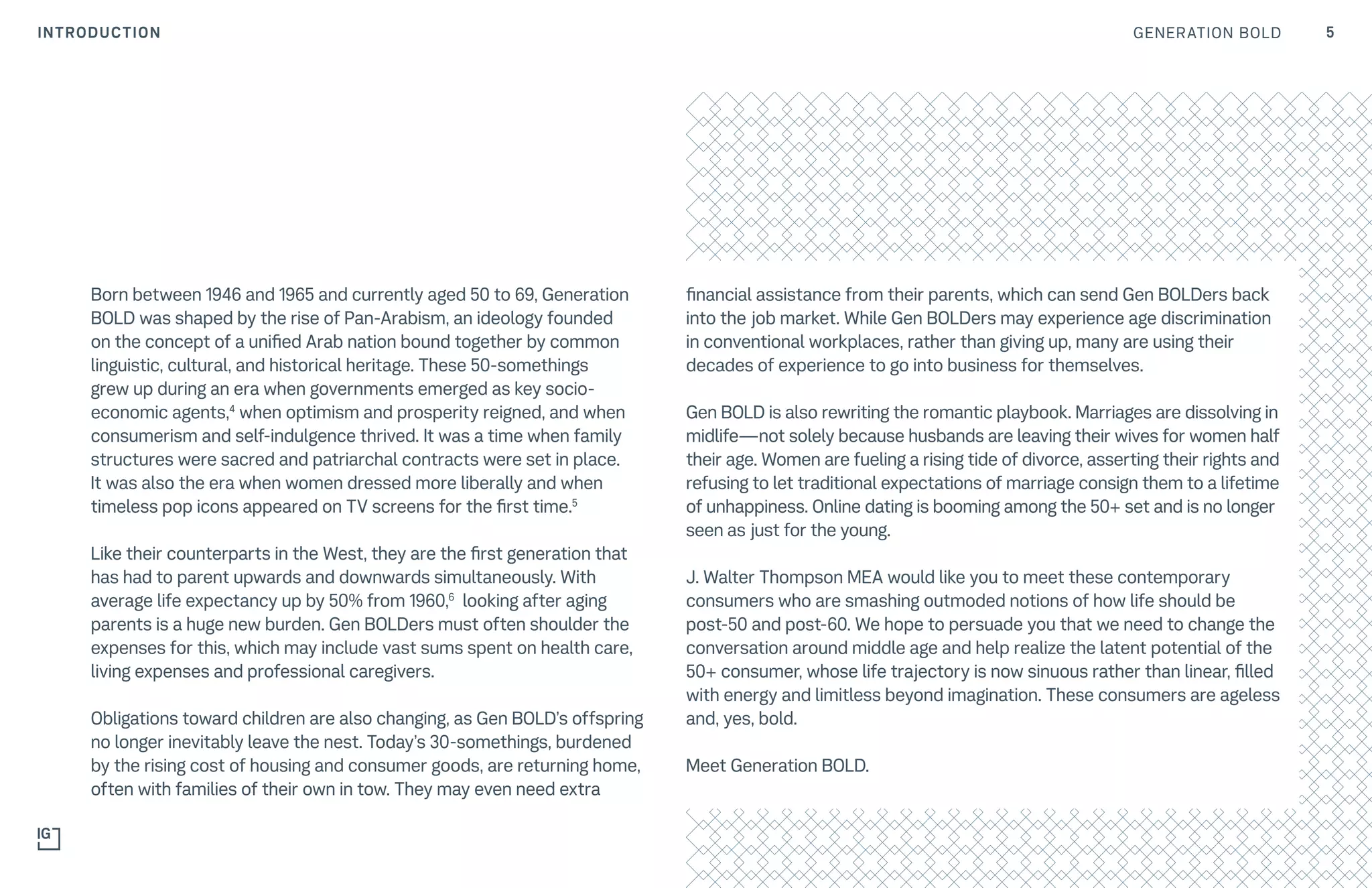 INTRODUCTION
Born between 1946 and 1965 and currently aged 50 to 69, Generation
BOLD was shaped by the rise of Pan-Arabism, an ideology founded
on the concept of a unified Arab nation bound together by common
linguistic, cultural, and historical heritage. These 50-somethings
grew up during an era when governments emerged as key socio-
economic agents,4
when optimism and prosperity reigned, and when
consumerism and self-indulgence thrived. It was a time when family
structures were sacred and patriarchal contracts were set in place.
It was also the era when women dressed more liberally and when
timeless pop icons appeared on TV screens for the first time.5
Like their counterparts in the West, they are the first generation that
has had to parent upwards and downwards simultaneously. With
average life expectancy up by 50% from 1960,6
looking after aging
parents is a huge new burden. Gen BOLDers must often shoulder the
expenses for this, which may include vast sums spent on health care,
living expenses and professional caregivers.
Obligations toward children are also changing, as Gen BOLD’s offspring
no longer inevitably leave the nest. Today’s 30-somethings, burdened
by the rising cost of housing and consumer goods, are returning home,
often with families of their own in tow. They may even need extra
financial assistance from their parents, which can send Gen BOLDers back
into the job market. While Gen BOLDers may experience age discrimination
in conventional workplaces, rather than giving up, many are using their
decades of experience to go into business for themselves.
Gen BOLD is also rewriting the romantic playbook. Marriages are dissolving in
midlife—not solely because husbands are leaving their wives for women half
their age. Women are fueling a rising tide of divorce, asserting their rights and
refusing to let traditional expectations of marriage consign them to a lifetime
of unhappiness. Online dating is booming among the 50+ set and is no longer
seen as just for the young.
J. Walter Thompson MEA would like you to meet these contemporary
consumers who are smashing outmoded notions of how life should be
post-50 and post-60. We hope to persuade you that we need to change the
conversation around middle age and help realize the latent potential of the
50+ consumer, whose life trajectory is now sinuous rather than linear, filled
with energy and limitless beyond imagination. These consumers are ageless
and, yes, bold.
Meet Generation BOLD.
5GENERATION BOLD
 
