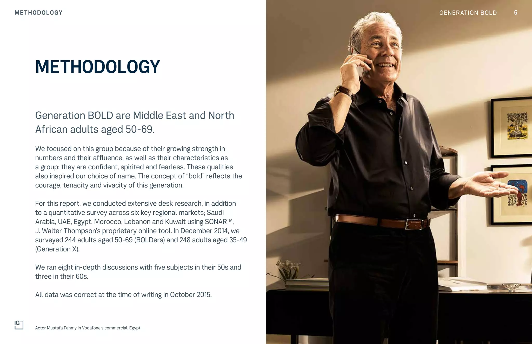 6GENERATION BOLDMETHODOLOGY
Generation BOLD are Middle East and North
African adults aged 50-69.
We focused on this group because of their growing strength in
numbers and their affluence, as well as their characteristics as
a group: they are confident, spirited and fearless. These qualities
also inspired our choice of name. The concept of “bold” reflects the
courage, tenacity and vivacity of this generation.
For this report, we conducted extensive desk research, in addition
to a quantitative survey across six key regional markets; Saudi
Arabia, UAE, Egypt, Morocco, Lebanon and Kuwait using SONAR™,
J. Walter Thompson’s proprietary online tool. In December 2014, we
surveyed 244 adults aged 50-69 (BOLDers) and 248 adults aged 35-49
(Generation X).
We ran eight in-depth discussions with five subjects in their 50s and
three in their 60s.
All data was correct at the time of writing in October 2015.
METHODOLOGY
Actor Mustafa Fahmy in Vodafone's commercial, Egypt
 