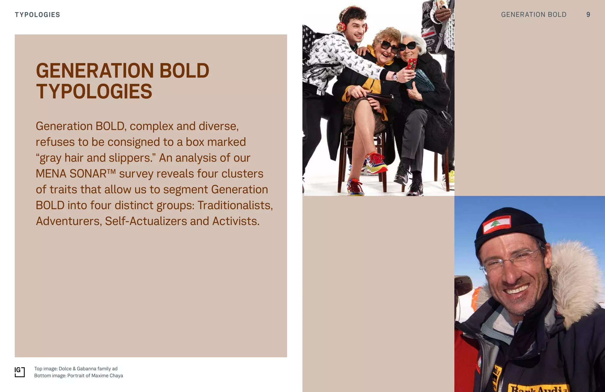 9GENERATION BOLDTYPOLOGIES
Generation BOLD, complex and diverse,
refuses to be consigned to a box marked
“gray hair and slippers.” An analysis of our
MENA SONAR™ survey reveals four clusters
of traits that allow us to segment Generation
BOLD into four distinct groups: Traditionalists,
Adventurers, Self-Actualizers and Activists.
GENERATION BOLD
TYPOLOGIES
Top image: Dolce & Gabanna family ad
Bottom image: Portrait of Maxime Chaya
 