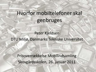 Hvorfor mobiltelefoner skal genbruges Peter Kjeldsen DTU Miljø, Danmarks Tekniske Universitet Prisoverrækkelse Mobilindsamling Skovgårdsskolen, 26. januar 2011 