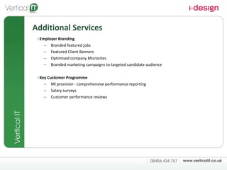 Additional Services Employer Branding Branded featured jobs Featured Client Banners Optimised company Microsites Branded marketing campaigns to targeted candidate audience Key Customer Programme MI provision - comprehensive performance reporting Salary surveys Customer performance reviews 
