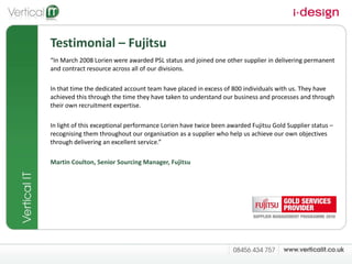 Testimonial – Fujitsu “ In March 2008 Lorien were awarded PSL status and joined one other supplier in delivering permanent and contract resource across all of our divisions.  In that time the dedicated account team have placed in excess of 800 individuals with us. They have achieved this through the time they have taken to understand our business and processes and through their own recruitment expertise.  In light of this exceptional performance Lorien have twice been awarded Fujitsu Gold Supplier status – recognising them throughout our organisation as a supplier who help us achieve our own objectives through delivering an excellent service.” Martin Coulton, Senior Sourcing Manager, Fujitsu 