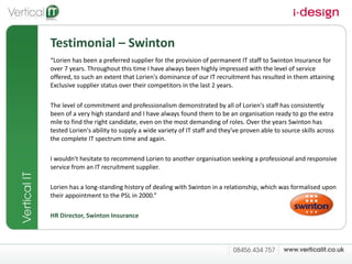 Testimonial – Swinton “ Lorien has been a preferred supplier for the provision of permanent IT staff to Swinton Insurance for over 7 years. Throughout this time I have always been highly impressed with the level of service offered, to such an extent that Lorien's dominance of our IT recruitment has resulted in them attaining Exclusive supplier status over their competitors in the last 2 years.  The level of commitment and professionalism demonstrated by all of Lorien's staff has consistently been of a very high standard and I have always found them to be an organisation ready to go the extra mile to find the right candidate, even on the most demanding of roles. Over the years Swinton has tested Lorien's ability to supply a wide variety of IT staff and they've proven able to source skills across the complete IT spectrum time and again.  I wouldn't hesitate to recommend Lorien to another organisation seeking a professional and responsive service from an IT recruitment supplier. Lorien has a long-standing history of dealing with Swinton in a relationship, which was formalised upon their appointment to the PSL in 2000.” HR Director, Swinton Insurance  