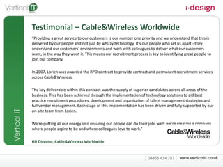 Testimonial – Cable&Wireless Worldwide “ Providing a great service to our customers is our number one priority and we understand that this is delivered by our people and not just by whizzy technology. It's our people who set us apart - they understand our customers' environments and work with colleagues to deliver what our customers want, in the way they want it. This means our recruitment process is key to identifying great people to join our company.  In 2007, Lorien was awarded the RPO contract to provide contract and permanent recruitment services across Cable&Wireless.  The key deliverable within this contract was the supply of superior candidates across all areas of the business. This has been achieved through the implementation of technology solutions to aid best practice recruitment procedures, development and organisation of talent management strategies and full vendor management. Each stage of this implementation has been driven and fully supported by our on-site team from Lorien. We're putting all our energy into ensuring our people can do their jobs well; we're creating a company where people aspire to be and where colleagues love to work.”  HR Director, Cable&Wireless Worldwide 