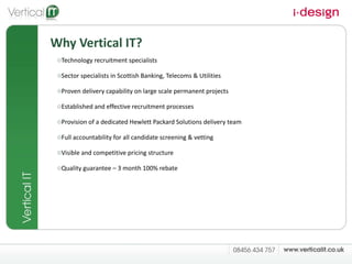 Why Vertical IT? Technology recruitment specialists Sector specialists in Scottish Banking, Telecoms & Utilities  Proven delivery capability on large scale permanent projects Established and effective recruitment processes  Provision of a dedicated Hewlett Packard Solutions delivery team Full accountability for all candidate screening & vetting  Visible and competitive pricing structure  Quality guarantee – 3 month 100% rebate 